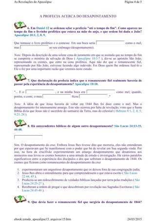A PROFECIA ACERCA DO DESAPONTAMENTO
6. Em Daniel 12 se ordenou selar a profecia "até o tempo do fim". Como aparece no
tempo do fim o livrinho profético que estava na mão do anjo, e que ordem foi dada a João?
Apocalipse 10:1, 2, 8, 9.
Que tomasse o livro profético e o comesse. Em sua boca seria como o mel,
mas ao seu estômago (desapontamento).
Nota: Depois da descrição de uma solene cena de juramento em que se assinala que no tempo do fim
se cumpriria o mistério da salvação de Deus ( Apocalipse 10:3-7 ), diz-se ao apóstolo São João,
representando os crentes, que entre na cena profética. Aqui não diz que o remanescente fiel,
representado por São João, estivesse fazendo algo indevido. Foi Deus quem lhe ordenou fazê-lo e
Ele o fez por uma importante razão que veremos neste estudo.
7. Que declaração da profecia indica que o remanescente fiel realmente haveria de
passar pela experiência do desapontamento? Apocalipse 10:10.
"... E o , e na minha boca era como mel; quando,
porém, o comi, o meu ficou ."
Nota: A idéia de que Jesus haveria de voltar em 1844 lhes foi doce como o mel. Mas o
desapontamento foi intensamente amargo. Este não ocorreu por falta de revelação, visto que a Santa
Bíblia dizia que Jesus não é sacerdote do santuário da Terra, mas do celestial ( Hebreus 8:1, 2, 4, 5;
9:23, 24 ).
8. Há antecendentes bíblicos de algum outro desapontamento? São Lucas 24:13-35,
44-48.
Sim. O desapontamento da cruz. Embora Jesus lhes tivesse dito que morreria, eles não entenderam
por que esperavam que Se manifestasse com o poder que bá de revelar em Sua segunda vinda. Por
isso, na hora da crucifixão experimentaram um amargo desapontamento que desanimou aos
insinceros mas levou os crentes honestos a uma atitude de estudo e investigação. Há vários paralelos
significativos entre a experiência dos discípulos e dos que sofreram o desapontamento de 1844. Os
crentes que ficaram como remanescentes do desapontamento da cruz
1. experimentaram um angustioso desapontamento que os deixou fora de sua congregação judia,
2. Jesus lhes abriu o entendimento para que compreendessem o que estava escrito ( São Lucas
22:44, 45 ),
3. Produziu-se um redescobrimento de verdades bíblicas lançadas por terra pelas tradições ( São
Lucas 24:25-27 ),
4. Receberam a ordem de pregar o que descobriram por revelação nas Sagradas Escrituras ( São
Lucas 24:45-48 ).
9. Que devia fazer o remanescente fiel que surgiria do desapontamento de 1844?
Página 4 de 5As Revelações do Apocalipse
24/03/2015ebook:estudo_apocalipse15_arquivos15.htm
 
