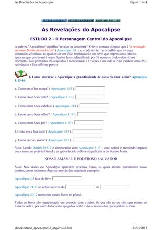 As Revelações do Apocalipse
ESTUDO 2 - O Personagem Central do Apocalipse
A palavra "Apocalipse" significa "revelar ou descobrir". O livro começa dizendo que é "a revelação
de nosso Senhor Jesus Cristo" ( Apocalipse 1:1 ), e expõe um terrível conflito que alcança
dimensões cósmicas, no qual existe um vilão implacável e um herói que impressiona. Muitos
ignoram que este herói é nosso Senhor Jesus, identificado por 38 nomes e títulos descritivos
diferentes. Nos primeiros três capítulos é mencionado 137 vezes e em todo o livro existem umas 250
referências a Sua sublime pessoa.
1. Como descreve o Apocalipse a grandiosidade de nosso Senhor Jesus? Apocalipse
1:13-16.
a. Como era a Sua roupa? ( Apocalipse 1:13 ).
b. Como era o Seu cinto? ( Apocalipse 1:13 ).
c. Como eram Seus cabelos? ( Apocalipse 1:14 ).
d. Como eram Seus olhos? ( Apocalipse 1:14 ).
e. Como eram Seus pés? ( Apocalipse 1:15 ).
f. Como era a Sua voz? ( Apocalipse 1:15 ).
g. Como era Seu rosto? ( Apocalipse 1:16 ).
Nota: Lendo Daniel 10:5-9 e comparando com Apocalipse 1:17 , você notará o tremendo impacto
que causou ao profeta Daniel e ao apóstolo São João a magnificência do Senhor Jesus.
NOSSO AMÁVEL E PODEROSO SALVADOR
Nota: Nas visões de Apocalipse aparecem diversos livros, os quais afetam diretamente nosso
destino, como podemos observar através dos seguintes exemplos:
Apocalipse 3:5 fala do livro
Apocalipse 21:27 se refere ao livro do do
Apocalipse 20:12 menciona outros livros no plural.
Todos os livros são mencionados em conexão com o juízo. Os que são salvos têm seus nomes no
livro da vida e, por outro lado, serão apagados deste livro os nomes dos que rejeitam a Jesus.
Página 1 de 4As Revelações do Apocalipse
24/03/2015ebook:estudo_apocalipse02_arquivos2.htm
 