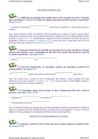 OS DONS ESPIRITUAIS
2. A Bíblia diz que quando nosso Senhor Jesus Cristo ascendeu aos Céus "concedeu
dons aos homens" ( Efésios 4:8 ). Quais são alguns destes dons que Ele concedeu a Sua Igreja?
Efésios 4:1, 11.
"... apóstolos, outros para , outros para evangelistas, e outros para pastores e
mestres."
Nota: Deus concede os dons do Espírito a fim de aperfeiçoar os santos, ou seja, a Igreja, para a
edificação do corpo de Cristo, até que todos cheguemos à unidade da fé e do conhecimento do Filho
de Deus ( Efésios 4:12, 13 ). Especialmente a respeito do dom de profecia, São Paulo diz que sua
finalidade é edificar os crentes ( I Coríntios 14:22 ). Jesus disse que a razão pela qual nos dá as
profecias é para que creiamos ( São João 13:19; 14:29 ).
3. Como uma ilustração da seriedade que devemos dar às coisas que Deus revela por
meio de Seus profetas, o que o Apocalipse diz que Deus fará àqueles que alterarem o que foi
revelado nas profecias? Apocalipse 22:19.
"... Deus da ."
4. Como são considerados, no Apocalipse, aqueles que guardam as palavras da
profecia divina? Apocalipse 22:7.
" aquele que guarda as palavras da deste livro."
Nota: De acordo com o ensino do Novo Testamento, não faltaria à Igreja nenhum dos dons
espirituais que Cristo concede ( I Coríntios 1:6, 7 ). Em diversas partes a Santa Bíblia assinala o
remanescente fiel como a Igreja verdadeira.
5. O Apocalipse ensina que no tempo do fim o remanescente fiel teria o dom de
profecia? Apocalipse 12:17; 19:10.
"... guardam os e sustentam o ."
"... O testemunho de Jesus é
Nota: O dragão é Satanás que atua por meio de seus instrumentos humanos, perseguindo a mulher (a
igreja) e o remanescente fiel, simbolizado pelos "restantes de sua descendência", ou seja, os fiéis do
tempo do fim que guardam os mandamentos de Deus e têm o dom de profecia.
PROFETAS VERDADEIROS E FALSOS
6. Conforme o ensino de Jesus Cristo, que grave perigo surgiria no tempo do fim?
São Mateus 24:24.
Página 2 de 4As Revelações do Apocalipse
24/03/2015ebook:estudo_apocalipse16_arquivos16.htm
 