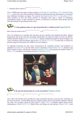 "... Surgirão falsos cristos e ."
Nota: A Bíblia previne contra os falsos profetas ( I São João 4:1; São Mateus 7:15 ). Ao ler II Pedro
2:1, 2 , vemos que esses falsos profetas introduziria ocultamente heresias destruidoras e exerceriam
uma influência corruptora na Igreja. No contexto de Deuteronômio 18:9-12 e Apocalipse 22:15 ,
estão incluídos na lista dos falsos profetas os adivinhos (que lêem a sorte), os astrólogos,
encantadores, magos, os que consultam os mortos, os feiticeiros e exorcistas. Deus declara que são
uma abominação os que praticam estas coisas.
7. Como podemos saber se o que um profeta diz é verdade ou não? Isaias 8:19, 20.
Deve estar de acordo com a e o .
Nota: Os milagres em si mesmos não são prova de que o profeta seja inspirado por Deus. Apenas
demonstram que há por trás dele um poder sobrenatural. Os magos do Egito, nos dias de Moisés,
também fizeram milagres ( Exo. 7:10-12,19-22 ). Satanás também tem poder de operar milagres e às
vezes se disfarça como um piedoso anjo de luz ( I Coríntios 11:13-15 ). A menos que os ensinos do
profeta estejam em harmonia com a Bíblia, ele é um impostor.
As Sagradas Escrituras nos dão várias características do verdadeiro profeta: suas predições se
cumprem ( Jeremias 28:9 ), ele não induz o povo à apostasia ( Deuteronômio 13:1-3 ), declara o que
Deus o inspira a dizer e não fala de si mesmo ( Jeremias 14:14 ), fala guiado pelo Espírito Santo ( II
Pedro 1:21 ), reconhece a encarnação de Jesus ( I São João 4:1-3 ).
8. De que três formas Deus Se revela aos profetas? Números 12:6-8.
, ,
Nota: Deus não fala por meio de bolas de cristal, pela palma da mão, xícara de café, astrologia, ou
por meio de mortos. A Santa Bíblia descreve alguns aspectos físicos dos profetas enquanto estavam
em visão. Por exemplo: perda de força física ( Daniel 10:8 ), recebendo depois forças físicas
sobrenaturais ( Daniel 10:18, 19 ). Daniel ficou sem fôlego em suas narinas ( Daniel 10:17 ), sem
Página 3 de 4As Revelações do Apocalipse
24/03/2015ebook:estudo_apocalipse16_arquivos16.htm
 