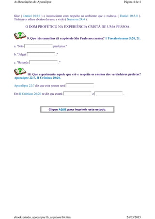 falar ( Daniel 10:16 ) e inconsciente com respeito ao ambiente que o rodeava ( Daniel 10:5-8 ).
Tinham os olhos abertos durante a visão ( Números 24:4 ).
O DOM PROFÉTICO NA EXPERIÊNCIA CRISTÃ DE UMA PESSOA
9. Que três conselhos dá o apóstolo São Paulo aos crentes? 1 Tessalonicenses 5:20, 21.
a. "Não profecias."
b. "Julgai ."
c. "Retende ."
10. Que experimenta aquele que crê e respeita os ensinos dos verdadeiros profetas?
Apocalipse 22:7, II Crônicas 20:20.
Apocalipse 22:7 diz que esta pessoa será
Em II Crónicas 20:20 se diz que estará e .
Clique AQUI para imprimir este estudo.
Página 4 de 4As Revelações do Apocalipse
24/03/2015ebook:estudo_apocalipse16_arquivos16.htm
 