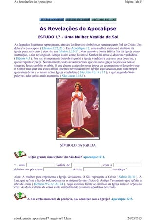 As Revelações do Apocalipse
ESTUDO 17 - Uma Mulher Vestida de Sol
SÍMBOLO DA IGREJA
1. Que grande sinal celeste viu São João? Apocalipse 12:1.
"... uma vestida de , com a
debaixo dos pés e uma de doze na cabeça."
Nota: A mulher pura representa a Igreja verdadeira. O Sol representa a Cristo ( Salmo 84:11 ). A
Lua, que reflete a luz do Sol, poderia ser o sistema de sacrifícios do Antigo Testamento que refletia a
obra de Jesus ( Hebreus 9:9-12, 23, 24 ). Aqui estamos frente ao símbolo da Igreja antes e depois da
cruz. As doze estrelas da coroa estão simbolizando os santos apóstolos de Cristo.
2. Em certo momento da profecia, que acontece com a Igreja? Apocalipse 12:5.
As Sagradas Escrituras representam, através de diversos símbolos, o remanescente fiel de Cristo. Um
deles é a Sua esposa ( Efésios 5:22, 23 ). Em Apocalipse 12, uma mulher virtuosa é símbolo da
igreja pura, tal como é descrito em Efésios 5:25-27 . Mas quando a Santa Bíblia fala da Igreja como
instituição, o faz no singular. Porque assim como há um só Senhor, há uma só doutrina verdadeira
( Efésios 4:5 ). Por isso é importante descobrir qual é a igreja verdadeira que tem essa doutrina, e
que a respeita e prega. Naturalmente, todos reconhecemos que em cada igreja há pessoas boas e
sinceras; Jesus também o sabia. O que chama a atenção nesta época de ecumenismo é descobrir que
o Senhor não quer que essas almas sinceras permaneçam em igrejas equivocadas, mas sim propõe
que saiam delas e se unam a Sua Igreja verdadeira ( São João 10:16 e 17 ); a que, segundo Suas
palavras, não seria a mais numerosa ( São Lucas 12:32 ).
Página 1 de 5As Revelações do Apocalipse
24/03/2015ebook:estudo_apocalipse17_arquivos17.htm
 