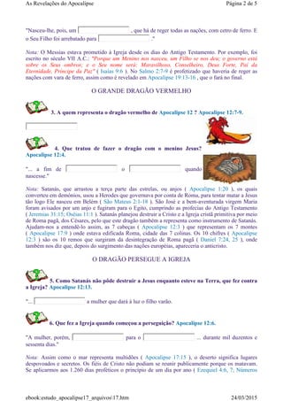 "Nasceu-lhe, pois, um , que há de reger todas as nações, com cetro de ferro. E
o Seu Filho foi arrebatado para ."
Nota: O Messias estava prometido à Igreja desde os dias do Antigo Testamento. Por exemplo, foi
escrito no século VII A.C.: "Porque um Menino nos nasceu, um Filho se nos deu; o governo está
sobre os Seus ombros; e o Seu nome será: Maravilhoso, Conselheiro, Deus Forte, Pai da
Eternidade, Príncipe da Paz" ( Isaías 9:6 ). No Salmo 2:7-9 é profetizado que haveria de reger as
nações com vara de ferro, assim como é revelado em Apocalipse 19:13-16 , que o fará no final.
O GRANDE DRAGÃO VERMELHO
3. A quem representa o dragão vermelho de Apocalipse 12 ? Apocalipse 12:7-9.
4. Que tratou de fazer o dragão com o menino Jesus?
Apocalipse 12:4.
"... a fim de o quando
nascesse."
Nota: Satanás, que arrastou a terça parte das estrelas, ou anjos ( Apocalipse 1:20 ), os quais
converteu em demónios, usou a Herodes que governava por conta de Roma, para tentar matar a Jesus
tão logo Ele nasceu em Belém ( São Mateus 2:1-18 ). São José e a bem-aventurada virgem Maria
foram avisados por um anjo e fugiram para o Egito, cumprindo as profecias do Antigo Testamento
( Jeremias 31:15; Oséias 11:1 ). Satanás planejou destruir a Cristo e a Igreja cristã primitiva por meio
de Roma pagã, dos Césares, pelo que este dragão também a representa como instrumento de Satanás.
Ajudam-nos a entendê-lo assim, as 7 cabeças ( Apocalipse 12:3 ) que representam os 7 montes
( Apocalipse 17:9 ) onde estava edificada Roma, cidade das 7 colinas. Os 10 chifres ( Apocalipse
12:3 ) são os 10 remos que surgiram da desintegração de Roma pagã ( Daniel 7:24, 25 ), onde
também nos diz que, depois do surgimento das nações européias, apareceria o anticristo.
O DRAGÃO PERSEGUE A IGREJA
5. Como Satanás não pôde destruir a Jesus enquanto esteve na Terra, que fez contra
a Igreja? Apocalipse 12:13.
"... a mulher que dará à luz o filho varão.
6. Que fez a Igreja quando começou a perseguição? Apocalipse 12:6.
"A mulher, porém, para o ... durante mil duzentos e
sessenta dias."
Nota: Assim como o mar representa multidões ( Apocalipse 17:15 ), o deserto significa lugares
despovoados e secretos. Os fiéis de Cristo não podiam se reunir publicamente porque os matavam.
Se aplicarmos aos 1.260 dias proféticos o princípio de um dia por ano ( Ezequiel 4:6, 7; Números
Página 2 de 5As Revelações do Apocalipse
24/03/2015ebook:estudo_apocalipse17_arquivos17.htm
 