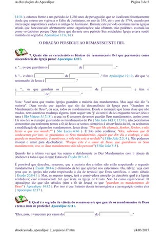14:34 ), estamos frente a um período de 1.260 anos de perseguição que se localizam historicamente
desde que entrou em vigência o Edito de Justiniano, no ano de 538, até o ano de 1798, quando por
intervenção napoleônica caduca o código de Justiniano. Durante este período existiam muitas igrejas
cristãs que funcionavam abertamente como organizações; não obstante, não podemos assinalá-las
como verdadeiras porque Deus disse que durante esse período Sua verdadeira Igreja estava sendo
mantida em segredo ( Apocalipse 12:6, 14 ).
O DRAGÃO PERSEGUE AO REMANESCENTE FIEL
7. Quais são as características básicas do remanescente fiel que permanece como
descendência da Igreja pura? Apocalipse 12:17.
a. "... os que guardam os de ..."
b. "... e têm o de ." Em Apocalipse 19:10 , diz que "o
testemunho de Jesus é ."
c. "... os que guardam os de e têm o
de ."
Nota: Você nota que muitas igrejas guardam a maioria dos mandamentos. Mas aqui não diz "a
maioria". Deus revela que aqueles que são da descendência da Igreja pura "Guardam os
Mandamentos de Deus", ou seja, todos os mandamentos. Desde o momento que Jesus disse que não
mudou, nem autorizou mudança alguma, nem sequer um "j" ou um til da lei enquanto houver céus e
terra ( São Mateus 5:17,18 ), e que, se O amamos devemos guardar Seus mandamentos, assim como
Ele nos deu o exemplo guardando os mandamentos do Pai ( São João 14:15; 15:10 ), não poderíamos
demonstrar que realmente temos a fé de Jesus se somos contrários à observância da lei, ou aceitamos
a modificação de algum dos mandamentos. Jesus disse: "Por que Me chamais, Senhor, Senhor, e não
fazeis o que vos mando?" ( São Lucas 6:46 ). E São João confirma: "Ora, sabemos que O
conhecemos por isto: se guardamos os Seus mandamentos. Aquele que diz: Eu o conheço, e não
guarda os mandamentos, é mentiroso, e nele não está a verdade" ( I São João 2:3, 4 ). Não podemos
invocar o amor para desobedecer. "Porque este é o amor de Deus, que guardemos os Seus
mandamentos; ora, os Seus mandamentos não são penosos" ( I São João 5:3 ).
Quando foi a última vez que leu serena e detidamente os Dez Mandamentos com o desejo de
obedecer a tudo o que dizem? Estão em Êxodo 20:3-17.
É provável que descubra, pesaroso, que a maioria dos cristãos não estão respeitando o segundo
mandamento ( Êxodo 20:4-6 ) eliminado da lei que aparece nos catecismos. Ou, talvez, veja com
pena que as igrejas não estão respeitando o dia de repouso que Deus santificou, o santo sábado
( Êxodo 20:8-11 ). Mas, ao mesmo tempo, terá a comovedora emoção de descobrir qual é a Igreja
verdadeira; esse remanescente fiel que resta na Igreja de Cristo. Não há como equivocar-se. O
Apocalipse diz que são cristãos (têm a fé de Jesus) os que "guardam os mandamentos de
Deus" ( Apocalipse 14:12 ). Por isso é que Satanás desata intransigência e perseguição contra eles
( Apocalipse 12:17 ).
8. Qual é o segredo da vitória do remanescente que guarda os mandamentos de Deus
e tem o dom de profecia? Apocalipse 12:11.
"Eles, pois, o venceram por causa do do ..."
Página 3 de 5As Revelações do Apocalipse
24/03/2015ebook:estudo_apocalipse17_arquivos17.htm
 