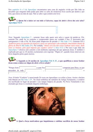 Nos capítulos 4 e 5 de Apocalipse encontramos uma cena de angústia vivida por São João ao
descobrir que ninguém tinha poder para abrir os selos do misterioso livro escrito por dentro e por
fora, que estava na mão do anjo. Não se sabe o que contém este livro.
2. Quem foi o único ser em todo o Universo, capaz de abrir o livro dos sete selos?
Apocalipse 5:6-9.
Nota: Segundo Apocalipse 5 , somente Jesus sabe quem será salvo e quem irá perder-se. Ele,
somente Ele, pode ler os corações e compreender quem em verdade é Seu. É necessário que
entreguemos a vida a Ele. Só Jesus pode limpar-nos do pecado ( I São João 1:9 ). Somente Ele é
"poderoso para vos guardar de tropeços e para vos apresentar com exultação, imaculados diante da
glória de Deus"( São Judas 24 ). Na verdade, "abaixo do Céu não existe nenhum outro nome, dado
entre os homens, pelo qual importa que sejamos salvos" ( Atos 4:12 ). Por isso é que João em
Apocalipse 5 chorava sem consolo e sem nenhuma esperança até que apareceu Jesus. E também é
explicado por que os 24 anciãos exclamaram com regozijo: "Digno és", quando Jesus interveio em
favor daqueles pelos quais morreu.
3. Segundo os 24 anciãos de Apocalipse 5:8, 9, 12 , o que qualificou a nosso Senhor
Jesus como o único ser digno de abrir o livro selado?
"Porque foste e com Teu compraste para Deus, os que
procedem de toda , , e
."
Nota: O título "Cordeiro" é mencionado 26 vezes em Apocalipse e se refere a Jesus. Assim o declara
João Batista em São João 1:29 . No ritual simbólico do santuário do Antigo Testamento, o cordeiro
era sacrificado no lugar do pecador e seu sangue limpava do pecado. No Novo Testamento é nos
ensinado que Jesus é a realidade daquela simbologia.
4. Qual a força motivadora que impulsionou o sublime sacrifício de nosso Senhor


Página 2 de 4As Revelações do Apocalipse
24/03/2015ebook:estudo_apocalipse02_arquivos2.htm
 