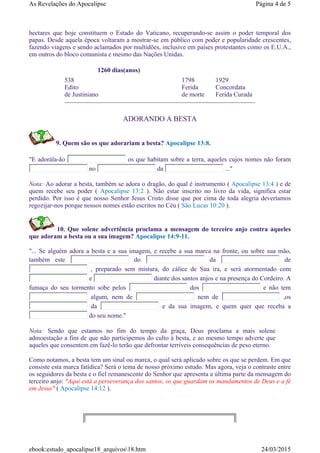 hectares que hoje constituem o Estado do Vaticano, recuperando-se assim o poder temporal dos
papas. Desde aquela época voltaram a mostrar-se em público com poder e popularidade crescentes,
fazendo viagens e sendo aclamados por multidões, inclusive em países protestantes como os E.U.A.,
em outros do bloco comunista e mesmo das Nações Unidas.
ADORANDO A BESTA
9. Quem são os que adorariam a besta? Apocalipse 13:8.
"E adorála-ão os que habitam sobre a terra, aqueles cujos nomes não foram
no da ..."
Nota: Ao adorar a besta, também se adora o dragão, do qual é instrumento ( Apocalipse 13:4 ) e de
quem recebe seu poder ( Apocalipse 13:2 ). Não estar inscrito no livro da vida, significa estar
perdido. Por isso é que nosso Senhor Jesus Cristo disse que por cima de toda alegria deveríamos
regozijar-nos porque nossos nomes estão escritos no Céu ( São Lucas 10:20 ).
10. Que solene advertência proclama a mensagem do terceiro anjo contra aqueles
que adoram a besta ou a sua imagem? Apocalipse 14:9-11.
"... Se alguém adora a besta e a sua imagem, e recebe a sua marca na fronte, ou sobre sua mão,
também este do da de
, preparado sem mistura, do cálice de Sua ira, e será atormentado com
e diante dos santos anjos e na presença do Cordeiro. A
fumaça do seu tormento sobe pelos dos e não tem
algum, nem de nem de ,os
da e da sua imagem, e quem quer que receba a
do seu nome."
Nota: Sendo que estamos no fim do tempo da graça, Deus proclama a mais solene
admoestação a fim de que não participemos do culto à besta, e ao mesmo tempo adverte que
aqueles que consentem em fazê-lo terão que defrontar terríveis consequências de peso eterno.
Como notamos, a besta tem um sinal ou marca, o qual será aplicado sobre os que se perdem. Em que
consiste esta marca fatídica? Será o tema de nosso próximo estudo. Mas agora, veja o contraste entre
os seguidores da besta e o fiel remanescente do Senhor que apresenta a última parte da mensagem do
terceiro anjo: "Aqui está a perseverança dos santos, os que guardam os mandamentos de Deus e a fé
em Jesus" ( Apocalipse 14:12 ).
1260 dias(anos)
538
Edito
de Justiniano
1798
Ferida
de morte
1929
Concordata
Ferida Curada
Página 4 de 5As Revelações do Apocalipse
24/03/2015ebook:estudo_apocalipse18_arquivos18.htm
 
