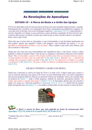 As Revelações do Apocalipse
ESTUDO 19 - A Marca da Besta e a União das Igrejas
O livro do Apocalipse trata do tema da marca da besta com uma seriedade impressionante e, quando
fala daqueles que a recebem, usa a linguagem mais forte e ameaçadora que poderíamos imaginar. Se
você quer tirar as dúvidas, leia as três mensagens angélicas ( Apocalipse 14:6-12 ), especialmente a
terceira. Segundo a revelação, os que receberem a marca da besta se perderão. O mais terrível é que
a maioria das pessoas a receberá, a menos que saiba do que se trata e decida colocar-se ao lado de
Deus, custe o que Custar.
Outro fato que se torna claro no Apocalipse, é que a humanidade se está dividindo rapidamente em
dois grupos: aqueles que seguirão a besta e sua imagem e que receberão sua marca, e "os que
guardam os mandamentos de Deus e a fé em Jesus". Deus o ajude a estar entre estes últimos, pois
eles receberão a vida eterna.
Sendo que este tema tem uma transcendência tão significativa para a vida eterna, oremos a Deus
pedindo a unção do Espírito Santo a fim de que se cumpram as promessas feitas por nosso Senhor
Jesus: "Mas o Consolador, a quem o Pai enviará em Meu nome, Esse vos ensinará todas as coisas e
vos fará lembrar de tudo o que vos tenho dito" ( São João 14:26 ). "Quando vier,... o Espírito da
verdade, Ele vos guiará a toda a verdade" ( São João 16:13 ). "E conhecereis a verdade, e a verdade
vos libertará" ( São João 8:32 ). "Se, pois, o Filho vos libertar, verdadeiramente sereis livres" ( São
João 8:36 ).
EM QUE CONSISTE A MARCA DA BESTA
Sendo que o anticristo se coloca em lugar de Cristo e se opõe a Ele, é lógico supor que a marca, o
selo ou sinal do anticristo seja oposta à de Cristo, ou uma substituição dela. Um estilo comparativo
das diversas profecias bíblicas relativas ao anticristo reforça esta realidade. Temos um exemplo disto
na profecia de Daniel 7 , onde o chifre pequeno, símbolo do anticristo, perseguiria durante "um
tempo, dois tempos e metade dum tempo" ( Daniel 7:25 ). O Apocalipse declara que este período é
igual a 42 meses ou 1.260 dias proféticos ( Apocalipse 12:4, 6; 11:2 e 3 ). Daniel fala do mesmo
poder perseguidor que Apocalipse 13 , e nos ajuda a compreender em que consiste a marca da besta.
1. Qual é a marca de Deus, que seria aplicada na fronte do remanescente fiel?
Apocalipse 7:2,3; 9:4; Isaías 8:16; Ezequiel 20:12, 20; Êxodo 31:13.
"Também lhes dei os Meus , para servirem de entre
Mim e eles."
Página 1 de 5As Revelações do Apocalipse
24/03/2015ebook:estudo_apocalipse19_arquivos19.htm
 
