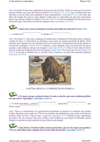 A OUTRA BESTA E A IMPOSIÇÃO DA MARCA
3. Na época em que a primeira besta é levada a cativeiro, que outro símbolo profético
nos apresenta o Apocalipse? Apocalipse 13:10, 11.
"...Vi ainda outra besta...; possuía , parecendo , mas
falava como ."
Nota: Todas as características da segunda besta assinaladas na profecia se cumprem nos Estados
Unidos. Surgiram como nação em 1776 em um território não habitado por outra nação civilizada (na
profecia surge da terra e não do mar, o qual em Apocalipse 17:15 simboliza zonas densamente
povoadas). Em seu começo fala como cordeiro, belo símbolo de seus ideais de liberdade, porém
chegará o momento em que a profecia diz que falaria como dragão.
4. Que farão os Estados Unidos (nação protestante), que nos faz supor que quando a
Terra se maravilhar após o papado haverá uma união das igrejas? Apocalipse 13:11-17.
Nota: O estudo 10 trata mais amplamente do tema do selo de Deus. Tendo em conta que Jesus disse
que não mudou a lei e que não autoriza mudá-la ( São Mateus 5:17, 18 ), e que o remanescente que
receberia o selo de Deus seria obediente a Seus mandamentos ( Apocalipse 14:12 ), fica claro que
Deus não mudou Seu sinal (o santo sábado). Ainda mais: no Apocalipse há uma séria advertência
para os que alteram a Palavra de Deus ( Provérbios 30:5, 6 ) e terríveis maldições de Deus para quem
acrescente algo a Sua Palavra ou dela tire alguma coisa ( Apocalipse 22:18,19 ).
2. Qual seria a marca substitutiva da falsa autoridade do anticristo? Daniel 7:25.
"... e cuidará em os tempos e ."
Nota: No estudo 11 vimos que a mudança do sábado para o domingo foi realizada contra a expressa
vontade de Deus. A observância do domingo é uma marca da pseudo-autoridade de Roma. Outra
alteração que o papado fez na lei de Deus foi tirar do catecismo o mandamento que proibe adorar ou
reverenciar as imagens ( Êxodo 20:4-6 ). Durante a sexta trombeta, junto com uma série de graves
pecados, é apresentada a adoraçao de imagens ( Apocalipse 9:20, 21 ). Deus é muito claro em dizer
que não aceita que O adorem por meio de imagens ( Isaias 42:8 ). Por isso é que em Apocalipse 21:8
e 22:15 se diz que os idólatras não se salvarão. Deus é Espírito e só aceita uma adoração espiritual
( São João 4:23, 24 ).
Página 2 de 5As Revelações do Apocalipse
24/03/2015ebook:estudo_apocalipse19_arquivos19.htm
 