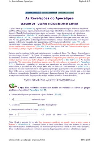 As Revelações do Apocalipse
ESTUDO 20 - Quando o Deus de Amor Castiga
"Deus é amor" ( I São João 4:8 ). Apesar disto, o diabo em sua rebelião negou este traço do caráter
de Deus e O acusou de injusto, argumentando que exigir fidelidade e obediência à Santa Lei era falta
de amor. Quando finalmente conseguiu que o ser humano vivesse à margem da lei, ou sela, que
vivesse em pecado ( I São João 3:4 ), e pelo pecado entrasse a dor ( Isaías 24:4-6 ) e finalmente a
morte ( Romanos 5:12, 19 ), conseguiu que Deus fosse acusado de injusto por não acabar com tudo
isto. Na cruz, porém, Deus exibiu inquestionavelmente Sua justiça e Sua misericórdia. Foi tão justo
que não pode tolerar o pecado, pelo que castigou em Cristo, nosso substituto ( Isaías 53:6 ). Ao
mesmo tempo expressou tanto amor que "deu Seu Filbo unigênito, para que todo o que nEle crê não
pereça, mas tenha a vida eterna" ( São João 3:16 ). Sim, na cruz de Cristo "encontraram-se a graça
e a verdade, a justiça e a paz se beijaram" ( Salmo 85:10 ).
Satanás, porém, continua infiltrando calúnias contra o caráter de Deus. "Se é bom - dizem alguns -
por que castiga e destrói?" "Se é justo - dizem outros - por que permite que o pecado continue?" Mas
a Santa Bíblia esclarece ambos os pontos. O Senhor "é longânimo para convosco, não querendo que
nenhum pereça, senão que todos cheguem ao arrependimento" ( II São Pedro 3:9 ). Ao mesmo
tempo diz: "Eu repreendo e disciplino a quantos amo. Sê, pois, zeloso, e arrepende-te" ( Apocalipse
3:19 ). Finalmente, esgotados os recursos que conduzem ao arrependimento, em um ato de
misericórdia, e por amor de Sua justiça, Deus terá de fazer Sua "obra estranha" ( Isaías 28:21 ),
destruindo aos que escolheram viver à margem dos princípios que imperarão no reino eterno (porque
Deus é tão justo e misericordioso que respeita o livre-arbítrio e terá que permitir que os rebeldes
colham as consequências da decisão que fizeram). Podemos falar de dois momentos em que o amor
se expressará na estranha linguagem do castigo: antes do milênio e depois do milênio.
ANTES DO MILÊNIO, AS SETE ÚLTIMAS PRAGAS
1. Que duas realidades contrastantes ficarão em evidência ao caírem as pragas
preditas no Apocalipse? Apocalipse 16:1-11.
a. Com respeito àqueles que recusaram a graça de Deus ( 16:9,11 ).
"... e o nome de Deus."
"... E nem se para Lhe darem glória."
b. Com respeito ao caráter de Deus ( 16:5-7 ).
Deus é . Os juízos de Deus são e
Nota: Desde a entrada do pecado "nos tornamos espetáculo ao mundo, tanto a anjos, como a
homens" ( I Coríntios 4:9 ). A cruz de Cristo, a forma como Deus lidou com o drama do pecado e
Seu caráter refletido no remanescente fiel acabarão reivindicando o caráter de Deus ante o Universo.
Disto resultarão as conclusões corretas às quais se chegará quando caírem as sete últimas pragas.
Página 1 de 5As Revelações do Apocalipse
24/03/2015ebook:estudo_apocalipse20_arquivos20.htm
 