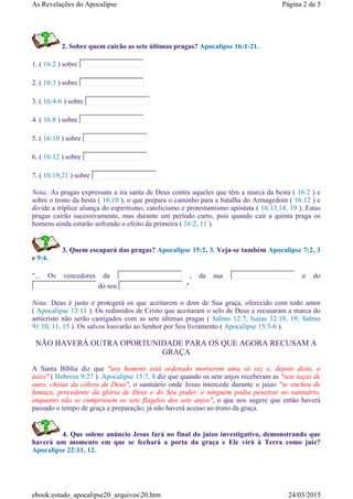 2. Sobre quem cairão as sete últimas pragas? Apocalipse 16:1-21.
1. ( 16:2 ) sobre
2. ( 16:3 ) sobre
3. ( 16:4-6 ) sobre
4. ( 16:8 ) sobre
5. ( 16:10 ) sobre
6. ( 16:12 ) sobre
7. ( 16:19,21 ) sobre
Nota: As pragas expressam a ira santa de Deus contra aqueles que têm a marca da besta ( 16:2 ) e
sobre o trono da besta ( 16:10 ), o que prepara o caminho para a batalha do Armagedom ( 16:12 ) e
divide a tríplice aliança do espiritismo, catolicismo e protestantismo apóstata ( 16:13,14, 19 ). Estas
pragas cairão sucessivamente, mas durante um período curto, pois quando cair a quinta praga os
homens ainda estarão sofrendo o efeito da primeira ( 16:2, 11 ).
3. Quem escapará das pragas? Apocalipse 15:2, 3. Veja-se também Apocalipse 7:2, 3
e 9:4.
"... Os vencedores da , da sua e do
do seu ."
Nota: Deus é justo e protegerá os que aceitarem o dom de Sua graça, oferecido com todo amor
( Apocalipse 12:11 ). Os redimidos de Cristo que aceitaram o selo de Deus e recusaram a marca do
anticristo não serão castigados com as sete últimas pragas ( Salmo 12:7; Isaías 32:18, 19; Salmo
91:10, 11, 15 ). Os salvos louvarão ao Senhor por Seu livramento ( Apocalipse 15:3-6 ).
NÃO HAVERÁ OUTRA OPORTUNIDADE PARA OS QUE AGORA RECUSAM A
GRAÇA
A Santa Bíblia diz que "aos homens está ordenado morrerem uma só vez e, depois disto, o
juízo" ( Hebreus 9:27 ). Apocalipse 15:7, 8 diz que quando os sete anjos receberam as "sete taças de
ouro, cheias da cólera de Deus", o santuário onde Jesus intercede durante o juízo "se encheu de
fumaça, procedente da glória de Deus e do Seu poder, e ninguém podia penetrar no santuário,
enquanto não se cumprissem os sete flagelos dos sete anjos", o que nos sugere que então haverá
passado o tempo de graça e preparação; já não haverá acesso ao trono da graça.
4. Que solene anúncio Jesus fará no final do juízo investigativo, demonstrando que
haverá um momento em que se fechará a porta da graça e Ele virá à Terra como juiz?
Apocalipse 22:11, 12.
Página 2 de 5As Revelações do Apocalipse
24/03/2015ebook:estudo_apocalipse20_arquivos20.htm
 