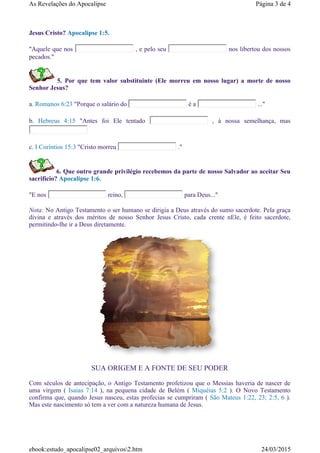 Jesus Cristo? Apocalipse 1:5.
"Aquele que nos , e pelo seu nos libertou dos nossos
pecados."
5. Por que tem valor substituinte (Ele morreu em nosso lugar) a morte de nosso
Senhor Jesus?
a. Romanos 6:23 "Porque o salário do é a ..."
b. Hebreus 4:15 "Antes foi Ele tentado , à nossa semelhança, mas
c. I Coríntios 15:3 "Cristo morreu ."
6. Que outro grande privilégio recebemos da parte de nosso Salvador ao aceitar Seu
sacrifício? Apocalipse 1:6.
"E nos reino, para Deus..."
Nota: No Antigo Testamento o ser humano se dirigia a Deus através do sumo sacerdote. Pela graça
divina e através dos méritos de nosso Senhor Jesus Cristo, cada crente nEle, é feito sacerdote,
permitindo-lhe ir a Deus diretamente.
SUA ORIGEM E A FONTE DE SEU PODER
Com séculos de antecipação, o Antigo Testamento profetizou que o Messias haveria de nascer de
uma virgem ( Isaias 7:14 ), na pequena cidade de Belém ( Miquéias 5:2 ). O Novo Testamento
confirma que, quando Jesus nasceu, estas profecias se cumpriram ( São Mateus 1:22, 23; 2:5, 6 ).
Mas este nascimento só tem a ver com a natureza humana de Jesus.
Página 3 de 4As Revelações do Apocalipse
24/03/2015ebook:estudo_apocalipse02_arquivos2.htm
 