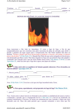 Jesus mencionou a São João no Apocalipse, 15 vezes o lago de fogo, a fim de que
compreendêssemos que isto constituía uma parte necessária do plano da salvação, para abolir o
pecado e preparar um lugar seguro para o remanescente fiel. São Pedro também fala disto ao
declarar: "Porque o Senhor sabe livrar da provação os piedosos, e reservar, sob castigo, os injustos
para o dia do juízo" ( II São Pedro 2:9 ). Quando São Pedro diz que serão castigados no dia do juízo,
está destacando que Deus é justo. Não lança ninguém no fogo sem que primeiro haja sido julgado e
condenado. Isto coincide com o que diz nosso Senhor Jesus Cristo ( São Mateus 13:40-42 ) e com
Apocalipse 20 , onde fica claro que o fogo não é agora, mas depois do milênio.
5. Que cairá sobre os seguidores de Satanás quando rodearem a Nova Jerusalém, no
final do milênio? Apocalipse 20:9, 10.
"... Desceu, porém, e os ."
"O diabo, sedutor deles, foi para dentro do de
e enxofre..."
Nota: II São Pedro 3:10-12 leva-nos a crer que este fogo incendiará toda a Terra.
6. Para quem, especialmente, está preparado este lago de fogo? São Mateus 25:41.
"... para o e ."
Nota: Assim como o câncer tem de ser eliminado ou do contrário se multiplicará até causar a morte e
a destruição, o pecado, que é a transgressão da lei ( I São João 3:4 ), tem de ser erradicado, do
contrário transtornaria o Universo. Se insisto em contaminar-me com o pecado, é lógico que serei
destruído com ele. Deus não pode permitir que o pecado contamine o novo reino que Ele
"Continue o fazendo , continue o
ainda sendo ; o continue na
prática da e o continue a ."
DEPOIS DO MILÊNIO, O LAGO DE FOGO E ENXOFRE
Página 3 de 5As Revelações do Apocalipse
24/03/2015ebook:estudo_apocalipse20_arquivos20.htm
 