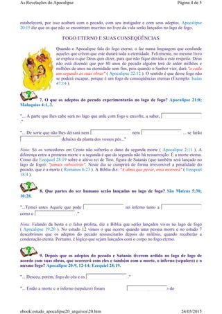 estabelecerá, por isso acabará com o pecado, com seu instigador e com seus adeptos. Apocalipse
20:15 diz que os que não se encontram inscritos no livro da vida serão lançados no lago de fogo.
FOGO ETERNO E SUAS CONSEQÚÊNCIAS
Quando o Apocalipse fala do fogo eterno, o faz numa linguagem que confunde
aqueles que crêem que este durará toda a eternidade. Felizmente, no mesmo livro
se explica o que Deus quis dizer, para que não fique dúvida a este respeito. Deus
não está dizendo que por 80 anos de pecado alguém terá de arder milhões e
milhões de anos na eternidade sem fim, pois quando o Senhor vier, dará "a cada
um segundo as suas obras" ( Apocalipse 22:12 ). O sentido é que desse fogo não
se poderá escapar, porque é um fogo de conseqúências eternas (Exemplo: Isaías
47:14 ).
7. O que os adeptos do pecado experimentarão no lago de fogo? Apocalipse 21:8;
Malaquias 4:1, 3.
"... A parte que lhes cabe será no lago que arde com fogo e enxofre, a saber,
."
"... De sorte que não lhes deixará nem nem ... se farão
debaixo da planta dos vossos pés..."
Nota: Só os vencedores em Cristo não sofrerão o dano da segunda morte ( Apocalipse 2:11 ). A
diferença entre a primeira morte e a segunda é que da segunda não há ressurreição. É a morte eterna.
Como diz Ezequiel 28:19 sobre o altivo rei de Tiro, figura de Satanás (que também será lançado no
lago de fogo): "jamais subsistirás". Neste dia se cumprirá de forma irreversível a penalidade do
pecado, que é a morte ( Romanos 6:23 ). A Bíblia diz: "A alma que pecar, essa morrerá" ( Ezequiel
18:4 ).
8. Que partes do ser humano serão lançadas no lago de fogo? São Mateus 5:30;
10:28.
"...Temei antes Aquele que pode no inferno tanto a
como o ."
Nota: Falando da besta e o falso profeta, diz a Bíblia que serão lançados vivos no lago de fogo
( Apocalipse 19:20 ). No estudo 12 vimos o que ocorre quando uma pessoa morre e no estudo 7
descobrimos que os adeptos do pecado ressuscitarão depois do milênio, quando receberão a
condenação eterna. Portanto, é lógico que sejam lançados com o corpo no fogo eterno.
9. Depois que os adeptos do pecado e Satanás tiverem ardido no lago de logo de
acordo com suas obras, que ocorrerá com eles e também com a morte, o inferno (sepulcro) e o
mesmo fogo? Apocalipse 20:9, 12-14; Ezequiel 28:19.
"... Desceu, porém, fogo do céu e os ."
"... Então a morte e o inferno (sepulcro) foram para dentro do
Página 4 de 5As Revelações do Apocalipse
24/03/2015ebook:estudo_apocalipse20_arquivos20.htm
 