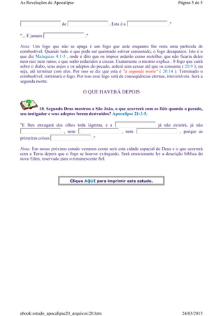 de . Esta é a ."
"... E jamais ."
Nota: Um fogo que não se apaga é um fogo que arde enquanto lhe resta uma partícula de
combustível. Quando tudo o que pode ser queimado estiver consumido, o fogo desaparece. Isto é o
que diz Malaquias 4:1-3 , onde é dito que os ímpios arderão como restolho; que não ficaria deles
nem raiz nem ramo; e que serão reduzidos a cinzas. Exatamente o mesmo explica . 0 fogo que cairá
sobre o diabo, seus anjos e os adeptos do pecado, arderá sem cessar até que os consuma ( 20:9 ); ou
seja, até terminar com eles. Por isso se diz que esta é "a segunda morte" ( 20:14 ). Terminado o
combustível, terminará o fogo. Por isso esse fogo será de conseqúências eternas, irreversíveis. Será a
segunda morte.
O QUE HAVERÁ DEPOIS
10. Segundo Deus mostrou a São João, o que ocorrerá com os fiéis quando o pecado,
seu instigador e seus adeptos forem destruidos? Apocalipse 21:3-5.
"E lhes enxugará dos olhos toda lágrima, e a já não existirá, já não
, nem , nem , porque as
primeiras coisas ."
Nota: Em nosso próximo estudo veremos como será esta cidade espacial de Deus e o que ocorrerá
com a Terra depois que o fogo se houver extinguido. Será emocionante ler a descrição bíblica do
novo Eden, reservado para o remanescente fiel.
Clique AQUI para imprimir este estudo.
Página 5 de 5As Revelações do Apocalipse
24/03/2015ebook:estudo_apocalipse20_arquivos20.htm
 