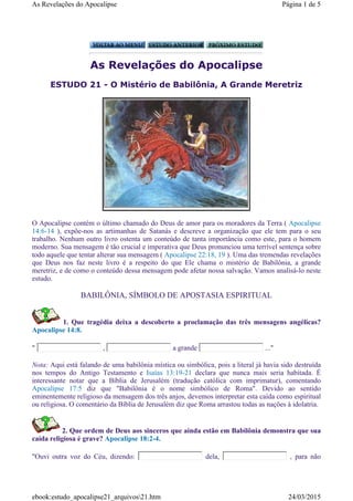 As Revelações do Apocalipse
ESTUDO 21 - O Mistério de Babilônia, A Grande Meretriz
O Apocalipse contém o último chamado do Deus de amor para os moradores da Terra ( Apocalipse
14:6-14 ), expõe-nos as artimanhas de Satanás e descreve a organização que ele tem para o seu
trabalho. Nenhum outro livro ostenta um conteúdo de tanta importância como este, para o homem
moderno. Sua mensagem é tão crucial e imperativa que Deus pronunciou uma terrível sentença sobre
todo aquele que tentar alterar sua mensagem ( Apocalipse 22:18, 19 ). Uma das tremendas revelações
que Deus nos faz neste livro é a respeito do que Ele chama o mistério de Babilônia, a grande
meretriz, e de como o conteúdo dessa mensagem pode afetar nossa salvação. Vamos analisá-lo neste
estudo.
BABILÔNIA, SÍMBOLO DE APOSTASIA ESPIRITUAL
1. Que tragédia deixa a descoberto a proclamação das três mensagens angélicas?
Apocalipse 14:8.
" , a grande ..."
Nota: Aqui está falando de uma babilônia mística ou simbólica, pois a literal já havia sido destruída
nos tempos do Antigo Testamento e Isaías 13:19-21 declara que nunca mais seria habitada. É
interessante notar que a Bíblia de Jerusalém (tradução católica com imprimatur), comentando
Apocalipse 17:5 diz que "Babilônia é o nome simbólico de Roma". Devido ao sentido
eminentemente religioso da mensagem dos três anjos, devemos interpretar esta caída como espiritual
ou religiosa. O comentário da Bíblia de Jerusalém diz que Roma arrastou todas as nações à idolatria.
2. Que ordem de Deus aos sinceros que ainda estão em Babilônia demonstra que sua
caída religiosa é grave? Apocalipse 18:2-4.
"Ouvi outra voz do Céu, dizendo: dela, , para não
Página 1 de 5As Revelações do Apocalipse
24/03/2015ebook:estudo_apocalipse21_arquivos21.htm
 