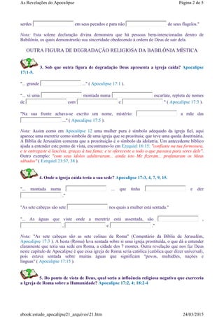 serdes em seus pecados e para não de seus flagelos."
Nota: Esta solene declaração divina demonstra que há pessoas bem-intencionadas dentro de
Babilônia, os quais demonstrarão sua sinceridade obedecendo à ordem de Deus de sair dela.
OUTRA FIGURA DE DEGRADAÇÃO RELIGIOSA DA BABILÔNIA MÍSTICA
3. Sob que outra figura de degradação Deus apresenta a igreja caída? Apocalipse
17:1-5.
"... grande ..." ( Apocalipse 17:1 ).
"... vi uma montada numa escarlate, repleta de nomes
de com e " ( Apocalipse 17:3 ).
"Na sua fronte achava-se escrito um nome, mistério: a mãe das
..." ( Apocalipse 17:5 ).
Nota: Assim como em Apocalipse 12 uma mulher pura é símbolo adequado da igreja fiel, aqui
aparece uma meretriz como símbolo de uma igreja que se prostituiu; que teve uma queda doutrinária.
A Bíblia de Jerusalém comenta que a prostituição é o símbolo da idolatria. Um antecedente bíblico
ajuda a entender este ponto de vista, encontramo-lo em Ezequiel 16:15: "confiaste na tua formosura,
e te entregaste à lascívia, graças à tua fama; e te ofereceste a todo o que passava para seres dele".
Outro exemplo: "com seus idolos adulteraram... ainda isto Me fizeram... profanaram os Meus
sábados" ( Ezequiel 23:37, 38 ).
4. Onde a igreja caída teria a sua sede? Apocalipse 17:3, 4, 7, 9, 15.
"... montada numa ... que tinha e dez
."
"As sete cabeças são sete nos quais a mulher está sentada."
"... As águas que viste onde a meretriz está assentada, são ,
, e ."
Nota: "As sete cabeças são as sete colinas de Roma" (Comentário da Bíblia de Jerusalém,
Apocalipse 17:3 ). A besta (Roma) leva sentada sobre si uma igreja prostituída, o que dá a entender
claramente que teria sua sede em Roma, a cidade dos 7 montes. Outra revelação que nos faz Deus
neste capítulo de Apocalipse é que essa igreja de Roma seria católica (católica quer dizer universal),
pois estava sentada sobre muitas águas que significam "povos, multidões, nações e
línguas" ( Apocalipse 17:15 ).
5. Do ponto de vista de Deus, qual seria a influência religiosa negativa que exerceria
a Igreja de Roma sobre a Humanidade? Apocalipse 17:2, 4; 18:2-4
Página 2 de 5As Revelações do Apocalipse
24/03/2015ebook:estudo_apocalipse21_arquivos21.htm
 