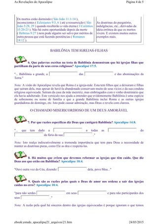 BABILÔNIA TEM IGREJAS-FILHAS
6. Que palavras escritas na testa de Babilônia demonstram que há igrejas fihas que
partilham da parte de seus erros religiosos? Apocalipsé 17:5.
"... Babilônia a grande, a das e das abominações da
Terra."
Nota: A visão do Apocalipse revela que Roma é a igreja-mãe. Esta tem filhos que a deixaram e filhas
que saíram dela, mas apesar de havê-la abandonado conservam muito de seus vícios e da sua conduta
religiosa equivocada. Saíram da casa da mãe meretriz, mas embriagados com o vinho doutrinário que
ela havia adulterado. Este versículo nos ajuda a entender que evidentemente Babilônia é uma espécie
de sobrenome ou nome de família e que a grande Babilônia inclui Roma e as outras igrejas
guardadoras do domingo, etc. Isto pode causar admiração, mas Deus o revela com clareza.
O CHAMADO MISERICORDIOSO DE UM DEUS AMORÁVEL
7. Por que razões específicas diz Deus que castigará Babilônia? Apocalipse 14:8.
"... que tem dado a a todas as do
da fúria da sua ."
Nota: Isto realça indiscutivelmente a tremenda importância que tem para Deus a necessidade de
manter as doutrinas puras, como Ele as deu e respeita-las.
8. Há muitos que crêem que devemos reformar as igrejas que têm caído. Que diz
Deus aos que estão em Babilônia? Apocalipse 18:4.
"Ouvi outra voz do Céu, dizendo: dela, povo Meu..."
9. Quais são as razões pelas quais o Deus de amor nos ordena a sair das igrejas
caídas no erro? Apocalipse 18:4.
"para não serdes em seus e para não participardes dos
seus ."
Nota: A razão pela qual há sinceros dentro das igrejas equivocadas é porque ignoram o que temos
Os mortos estão dormindo ( São João 11:1-14 ),
inconscientes ( Eclesiastes 9:5, 6 ) até a ressurreição ( São
João 5:28, 29 ) quando receberão a vida eterna ( I Coríntios
15:20-23 ). Não há outra oportunidade depois da morte
( Hebreus 9:27 ) nem pode alguém ser salvo por méritos de
outra pessoa que está fazendo penitências ( Romanos
14:12 ).
As doutrinas do purgatório,
indulgências, etc., derivadas da
idéia errônea de que os mortos
vivem. E existem muitos outros
exemplos mais.
Página 4 de 5As Revelações do Apocalipse
24/03/2015ebook:estudo_apocalipse21_arquivos21.htm
 