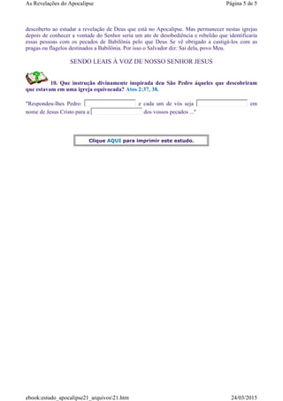 descoberto ao estudar a revelação de Deus que está no Apocalipse. Mas permanecer nestas igrejas
depois de conhecer a vontade do Senhor seria um ato de desobediência e rebelião que identificaria
essas pessoas com os pecados de Babilônia pelo que Deus Se vê obrigado a castigá-los com as
pragas ou flagelos destinados a Babilônia. Por isso o Salvador diz: Sai dela, povo Meu.
SENDO LEAIS À VOZ DE NOSSO SENHOR JESUS
10. Que instrução divinamente inspirada deu São Pedro àqueles que descobriram
que estavam em uma igreja equivocada? Atos 2:37, 38.
"Respondeu-lhes Pedro: e cada um de vós seja em
nome de Jesus Cristo para a dos vossos pecados ..."
Clique AQUI para imprimir este estudo.
Página 5 de 5As Revelações do Apocalipse
24/03/2015ebook:estudo_apocalipse21_arquivos21.htm
 