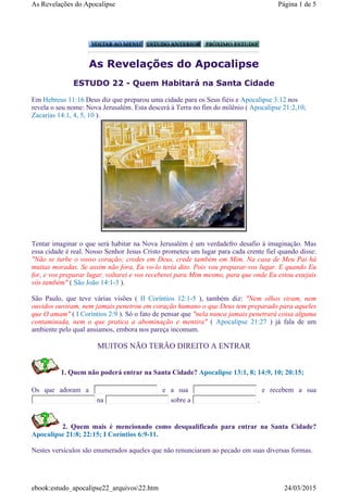 As Revelações do Apocalipse
ESTUDO 22 - Quem Habitará na Santa Cidade
Tentar imaginar o que será habitar na Nova Jerusalém é um verdadefro desafio à imaginação. Mas
essa cidade é real. Nosso Senhor Jesus Cristo prometeu um lugar para cada crente fiel quando disse:
"Não se turbe o vosso coração; credes em Deus, crede também em Mim. Na casa de Meu Pai há
muitas moradas. Se assim não fora, Eu vo-lo teria dito. Pois vou preparar-vos lugar. E quando Eu
for, e vos preparar lugar, voltarei e vos receberei para Mim mesmo, para que onde Eu estou estejais
vós também" ( São João 14:1-3 ).
São Paulo, que teve várias visões ( II Coríntios 12:1-5 ), também diz: "Nem olhos viram, nem
ouvidos ouviram, nem jamais penetrou em coração humano o que Deus tem preparado para aqueles
que O amam" ( I Coríntios 2:9 ). Só o fato de pensar que "nela nunca jamais penetrará coisa alguma
contaminada, nem o que pratica a abominação e mentira" ( Apocalipse 21:27 ) já fala de um
ambiente pelo qual ansiamos, embora nos pareça incomum.
MUITOS NÃO TERÃO DIREITO A ENTRAR
1. Quem não poderá entrar na Santa Cidade? Apocalipse 13:1, 8; 14:9, 10; 20:15;
Os que adoram a e a sua e recebem a sua
na sobre a .
2. Quem mais é mencionado como desqualificado para entrar na Santa Cidade?
Apocalipse 21:8; 22:15; I Coríntios 6:9-11.
Nestes versículos são enumerados aqueles que não renunciaram ao pecado em suas diversas formas.
Em Hebreus 11:16 Deus diz que preparou uma cidade para os Seus fiéis e Apocalipse 3:12 nos
revela o seu nome: Nova Jerusalém. Esta descerá à Terra no fim do milênio ( Apocalipse 21:2,10;
Zacarias 14:1, 4, 5, 10 ).
Página 1 de 5As Revelações do Apocalipse
24/03/2015ebook:estudo_apocalipse22_arquivos22.htm
 
