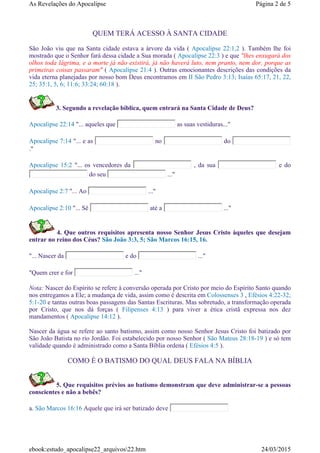 QUEM TERÁ ACESSO À SANTA CIDADE
São João viu que na Santa cidade estava a árvore da vida ( Apocalipse 22:1,2 ). Também lhe foi
mostrado que o Senhor fará dessa cidade a Sua morada ( Apocalipse 22:3 ) e que "lhes enxugará dos
olhos toda lágrima, e a morte já não existirá, já não haverá luto, nem pranto, nem dor, porque as
primeiras coisas passaram" ( Apocalipse 21:4 ). Outras emocionantes descrições das condições da
vida eterna planejadas por nosso bom Deus encontramos em II São Pedro 3:13; Isaías 65:17, 21, 22,
25; 35:1, 5, 6; 11:6; 33:24; 60:18 ).
3. Segundo a revelação bíblica, quem entrará na Santa Cidade de Deus?
Apocalipse 22:14 "... aqueles que as suas vestiduras..."
Apocalipse 7:14 "... e as no do
."
Apocalipse 15:2 "... os vencedores da , da sua e do
do seu ..."
Apocalipse 2:7 "... Ao ..."
Apocalipse 2:10 "... Sê até a ..."
4. Que outros requisitos apresenta nosso Senhor Jesus Cristo àqueles que desejam
entrar no reino dos Céus? São João 3:3, 5; São Marcos 16:15, 16.
"... Nascer da e do ..."
"Quem crer e for ..."
Nota: Nascer do Espírito se refere à conversão operada por Cristo por meio do Espírito Santo quando
nos entregamos a Ele; a mudança de vida, assim como é descrita em Colossenses 3 , Efésios 4:22-32;
5:1-20 e tantas outras boas passagens das Santas Escrituras. Mas sobretudo, a transformação operada
por Cristo, que nos dá forças ( Filipenses 4:13 ) para viver a ética cristã expressa nos dez
mandamentos ( Apocalipse 14:12 ).
Nascer da água se refere ao santo batismo, assim como nosso Senhor Jesus Cristo foi batizado por
São João Batista no rio Jordão. Foi estabelecido por nosso Senhor ( São Mateus 28:18-19 ) e só tem
validade quando é administrado como a Santa Bíblia ordena ( Efésios 4:5 ).
COMO É O BATISMO DO QUAL DEUS FALA NA BÍBLIA
5. Que requisitos prévios ao batismo demonstram que deve administrar-se a pessoas
conscientes e não a bebês?
a. São Marcos 16:16 Aquele que irá ser batizado deve
Página 2 de 5As Revelações do Apocalipse
24/03/2015ebook:estudo_apocalipse22_arquivos22.htm
 