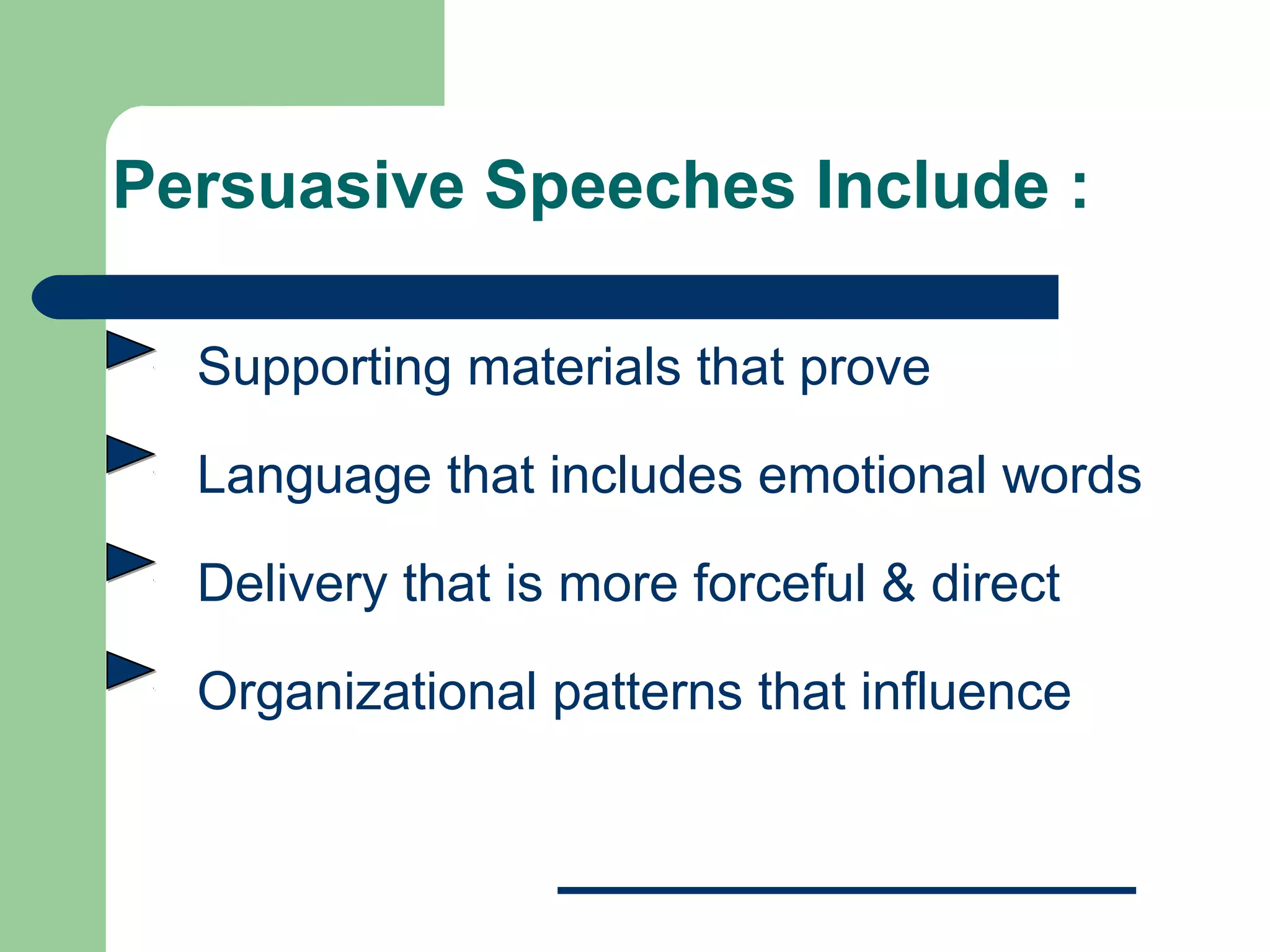 Persuasive Speeches Include :

  Supporting materials that prove

  Language that includes emotional words

  Delivery that is more forceful & direct

  Organizational patterns that influence
 