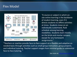 Flex Model
“A course or subject in which on-
site online learning is the backbone
of student learning, even if it
directs students to offline activities
at times. Students move on an
individually customized, ﬂuid
schedule among learning
modalities. Students learn mostly
on the brick-and-mortar campus,
except for any homework
assignments.”
“Teachers or coaches provide face-to-face support on a flexible and adaptive as-
needed basis through activities such as small group instruction, group projects,
and individual tutoring. Teacher support ranges from minimal guide to substantial
face-to-face tutoring. “
See more at: Christensen Institute
 