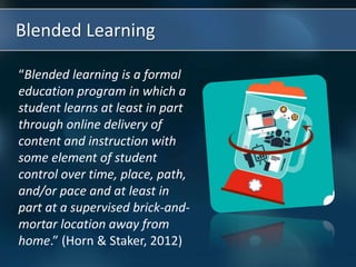 Blended Learning
“Blended learning is a formal
education program in which a
student learns at least in part
through online delivery of
content and instruction with
some element of student
control over time, place, path,
and/or pace and at least in
part at a supervised brick-and-
mortar location away from
home.” (Horn & Staker, 2012)
 