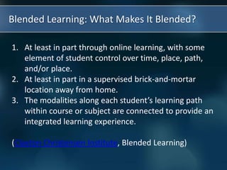 Blended Learning: What Makes It Blended?
1. At least in part through online learning, with some
element of student control over time, place, path,
and/or place.
2. At least in part in a supervised brick-and-mortar
location away from home.
3. The modalities along each student’s learning path
within course or subject are connected to provide an
integrated learning experience.
(Clayton Christensen Institute, Blended Learning)
 