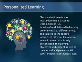 Personalized Learning
“Personalization refers to
instruction that is paced to
learning needs (i.e.,
individualized), tailored to learning
preferences (i.e., differentiated),
and tailored to the specific
interests of different learners. In
an environment that is fully
personalized, the learning
objectives and content as well as
the method and pace may ALL
vary.” (Department of Education, 2010)
 