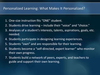 Personalized Learning: What Makes It Personalized?
1. One-size instruction fits “ONE” student.
2. Students drive learning – include their “voice” and “choice.”
3. Analyses of a student’s interests, talents, aspirations, goals, etc.
needed.
4. Students participate in designing learning experiences.
5. Students “own” and are responsible for their learning.
6. Students become a “self-directed, expert learner” who monitor
their own progress.
7. Students build a network of peers, experts, and teachers to
guide and support their own learning.
 