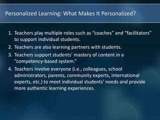 Personalized Learning: What Makes It Personalized?
1. Teachers play multiple roles such as “coaches” and “facilitators”
to support individual students.
2. Teachers are also learning partners with students.
3. Teachers support students’ mastery of content in a
“competency-based system.”
4. Teachers involve everyone (i.e., colleagues, school
administrators, parents, community experts, international
experts, etc.) to meet individual students’ needs and provide
more authentic learning experiences.
 