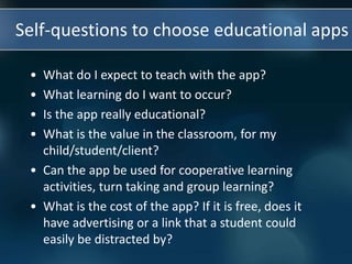 Self-questions to choose educational apps
• What do I expect to teach with the app?
• What learning do I want to occur?
• Is the app really educational?
• What is the value in the classroom, for my
child/student/client?
• Can the app be used for cooperative learning
activities, turn taking and group learning?
• What is the cost of the app? If it is free, does it
have advertising or a link that a student could
easily be distracted by?
 