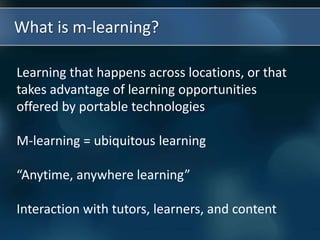 What is m-learning?
Learning that happens across locations, or that
takes advantage of learning opportunities
offered by portable technologies
M-learning = ubiquitous learning
“Anytime, anywhere learning”
Interaction with tutors, learners, and content
 