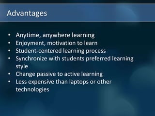 Advantages
• Anytime, anywhere learning
• Enjoyment, motivation to learn
• Student-centered learning process
• Synchronize with students preferred learning
style
• Change passive to active learning
• Less expensive than laptops or other
technologies
 