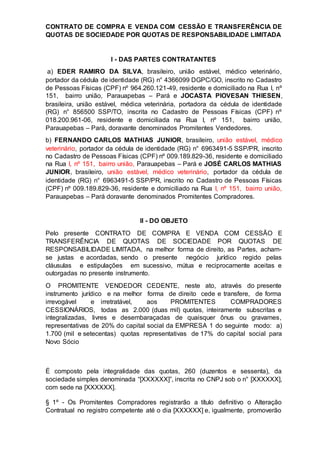 CONTRATO DE COMPRA E VENDA COM CESSÃO E TRANSFERÊNCIA DE
QUOTAS DE SOCIEDADE POR QUOTAS DE RESPONSABILIDADE LIMITADA
I - DAS PARTES CONTRATANTES
a) EDER RAMIRO DA SILVA, brasileiro, união estável, médico veterinário,
portador da cédula de identidade (RG) n° 4366099 DGPC/GO, inscrito no Cadastro
de Pessoas Físicas (CPF) nº 964.260.121-49, residente e domiciliado na Rua I, nº
151, bairro união, Parauapebas – Pará e JOCASTA PIOVESAN THIESEN,
brasileira, união estável, médica veterinária, portadora da cédula de identidade
(RG) n° 856500 SSP/TO, inscrita no Cadastro de Pessoas Físicas (CPF) nº
018.200.961-06, residente e domiciliada na Rua I, nº 151, bairro união,
Parauapebas – Pará, doravante denominados Promitentes Vendedores.
b) FERNANDO CARLOS MATHIAS JUNIOR, brasileiro, união estável, médico
veterinário, portador da cédula de identidade (RG) n° 6963491-5 SSP/PR, inscrito
no Cadastro de Pessoas Físicas (CPF) nº 009.189.829-36, residente e domiciliado
na Rua I, nº 151, bairro união, Parauapebas – Pará e JOSÉ CARLOS MATHIAS
JUNIOR, brasileiro, união estável, médico veterinário, portador da cédula de
identidade (RG) n° 6963491-5 SSP/PR, inscrito no Cadastro de Pessoas Físicas
(CPF) nº 009.189.829-36, residente e domiciliado na Rua I, nº 151, bairro união,
Parauapebas – Pará doravante denominados Promitentes Compradores.
II - DO OBJETO
Pelo presente CONTRATO DE COMPRA E VENDA COM CESSÃO E
TRANSFERÊNCIA DE QUOTAS DE SOCIEDADE POR QUOTAS DE
RESPONSABILIDADE LIMITADA, na melhor forma de direito, as Partes, acham-
se justas e acordadas, sendo o presente negócio jurídico regido pelas
cláusulas e estipulações em sucessivo, mútua e reciprocamente aceitas e
outorgadas no presente instrumento.
O PROMITENTE VENDEDOR CEDENTE, neste ato, através do presente
instrumento jurídico e na melhor forma de direito cede e transfere, de forma
irrevogável e irretratável, aos PROMITENTES COMPRADORES
CESSIONÁRIOS, todas as 2.000 (duas mil) quotas, inteiramente subscritas e
integralizadas, livres e desembaraçadas de quaisquer ônus ou gravames,
representativas de 20% do capital social da EMPRESA 1 do seguinte modo: a)
1.700 (mil e setecentas) quotas representativas de 17% do capital social para
Novo Sócio
É composto pela integralidade das quotas, 260 (duzentos e sessenta), da
sociedade simples denominada “[XXXXXX]”, inscrita no CNPJ sob o n° [XXXXXX],
com sede na [XXXXXX].
§ 1º - Os Promitentes Compradores registrarão a título definitivo o Alteração
Contratual no registro competente até o dia [XXXXXX] e, igualmente, promoverão
 