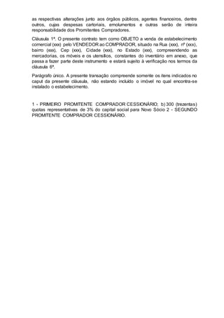 as respectivas alterações junto aos órgãos públicos, agentes financeiros, dentre
outros, cujas despesas cartoriais, emolumentos e outras serão de inteira
responsabilidade dos Promitentes Compradores.
Cláusula 1ª. O presente contrato tem como OBJETO a venda de estabelecimento
comercial (xxx) pelo VENDEDOR ao COMPRADOR, situado na Rua (xxx), nº (xxx),
bairro (xxx), Cep (xxx), Cidade (xxx), no Estado (xxx), compreendendo as
mercadorias, os móveis e os utensílios, constantes do inventário em anexo, que
passa a fazer parte deste instrumento e estará sujeito à verificação nos termos da
cláusula 6ª.
Parágrafo único. A presente transação compreende somente os itens indicados no
caput da presente cláusula, não estando incluído o imóvel no qual encontra-se
instalado o estabelecimento.
1 - PRIMEIRO PROMITENTE COMPRADOR CESSIONÁRIO; b) 300 (trezentas)
quotas representativas de 3% do capital social para Novo Sócio 2 - SEGUNDO
PROMITENTE COMPRADOR CESSIONÁRIO.
 