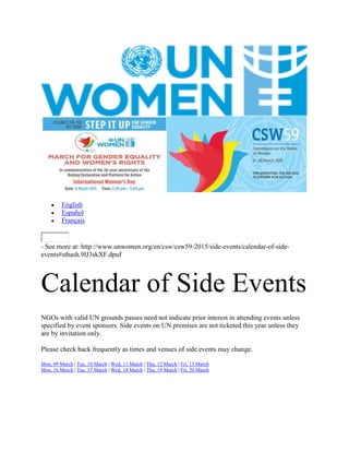  English
 Español
 Français
- See more at: http://www.unwomen.org/en/csw/csw59-2015/side-events/calendar-of-side-
events#sthash.9lJ3skXF.dpuf
Calendar of Side Events
NGOs with valid UN grounds passes need not indicate prior interest in attending events unless
specified by event sponsors. Side events on UN premises are not ticketed this year unless they
are by invitation only.
Please check back frequently as times and venues of side events may change.
Mon, 09 March | Tue, 10 March | Wed, 11 March | Thu, 12 March | Fri, 13 March
Mon, 16 March | Tue, 17 March | Wed, 18 March | Thu, 19 March | Fri, 20 March
 