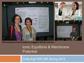 Ionic Equilibria & Membrane
Potential
Csilla Egri KIN 306 Spring 2012
Not everyone has to look so haggard doing science…
 