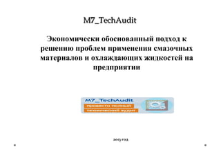 M7_TechAuditM7_TechAudit
Экономически обоснованный подход к
решению проблем применения смазочных
материалов и охлаждающих жидкостей на
предприятии
2013 год
 
