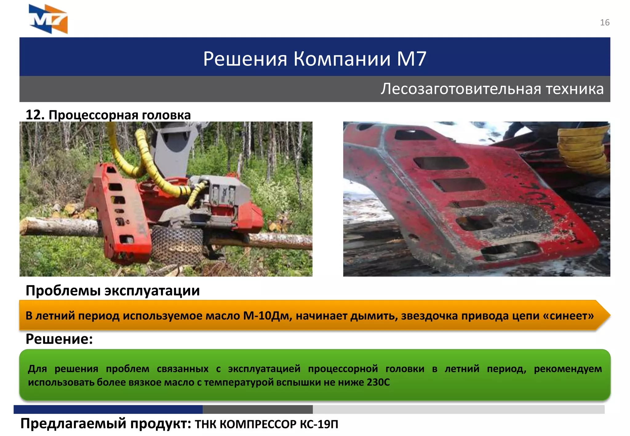 Решения Компании М7
Лесозаготовительная техника
16
12. Процессорная головка
Проблемы эксплуатации
Решение:
В летний период используемое масло М-10Дм, начинает дымить, звездочка привода цепи «синеет»
Для решения проблем связанных с эксплуатацией процессорной головки в летний период, рекомендуем
использовать более вязкое масло с температурой вспышки не ниже 230С
Предлагаемый продукт: ТНК КОМПРЕССОР КС-19П
 