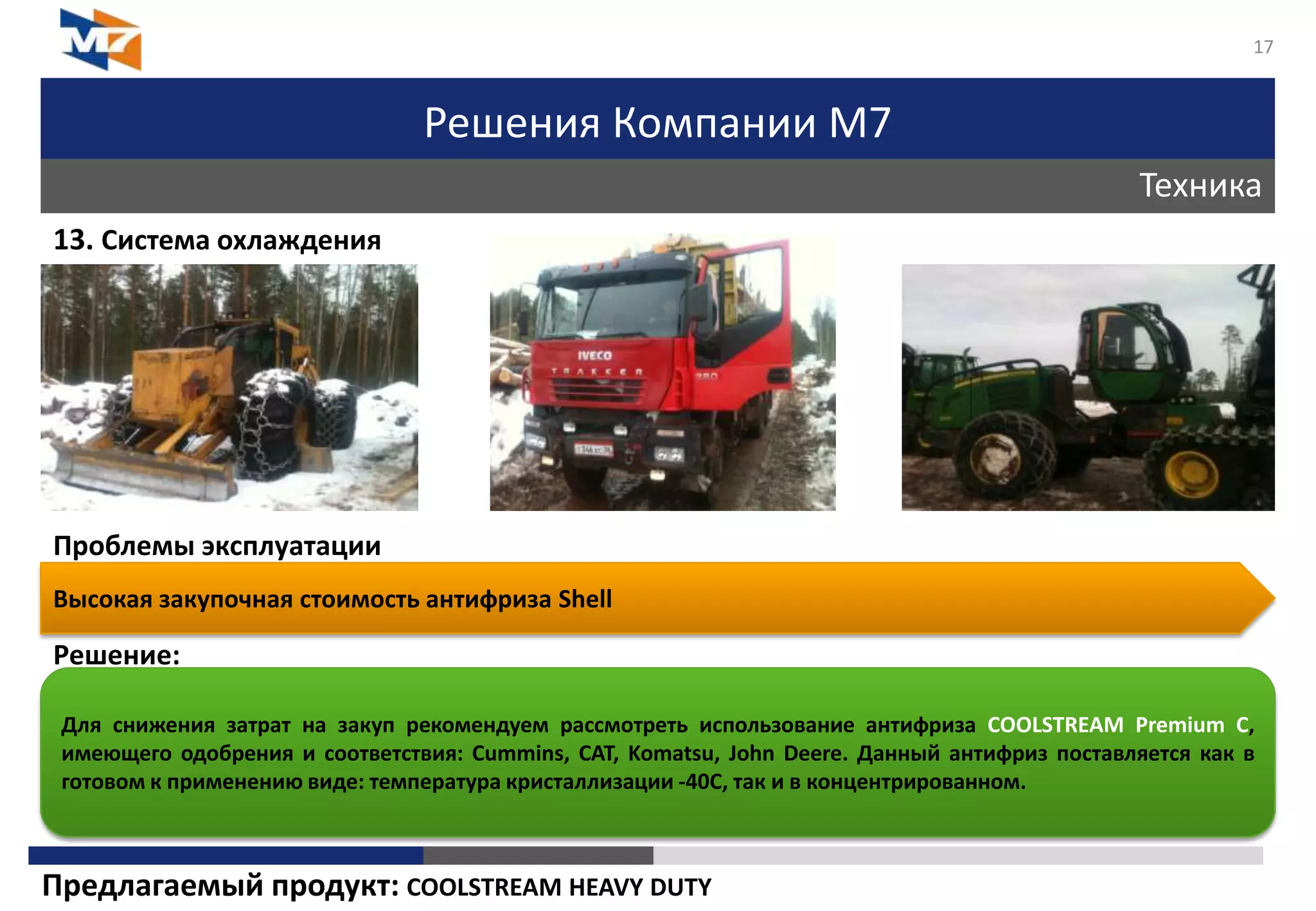 Решения Компании М7
Техника
17
13. Система охлаждения
Проблемы эксплуатации
Решение:
Высокая закупочная стоимость антифриза Shell
Для снижения затрат на закуп рекомендуем рассмотреть использование антифриза COOLSTREAM Premium C,
имеющего одобрения и соответствия: Cummins, CAT, Komatsu, John Deere. Данный антифриз поставляется как в
готовом к применению виде: температура кристаллизации -40C, так и в концентрированном.
Предлагаемый продукт: COOLSTREAM HEAVY DUTY
 