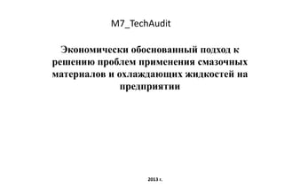 M7_TechAudit
Экономически обоснованный подход к
решению проблем применения смазочных
материалов и охлаждающих жидкостей на
предприятии
2013 г.
 