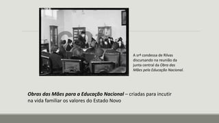 A srª condessa de Rilvas
discursando na reunião da
junta central da Obra das
Mães pela Educação Nacional.
Obras das Mães para a Educação Nacional – criadas para incutir
na vida familiar os valores do Estado Novo
 
