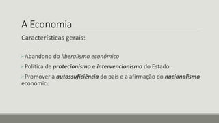 A Economia
Características gerais:
Abandono do liberalismo económico
Política de protecionismo e intervencionismo do Estado.
Promover a autossuficiência do país e a afirmação do nacionalismo
económico
 