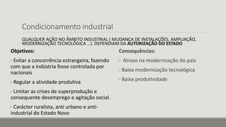 Condicionamento industrial
QUALQUER AÇÃO NO ÂMBITO INDUSTRIAL ( MUDANÇA DE INSTALAÇÕES, AMPLIAÇÃO,
MODERNIZAÇÃO TECNOLÓGICA …) DEPENDIAM DA AUTORIZAÇÃO DO ESTADO
Objetivos:
Evitar a concorrência estrangeira, fazendo
com que a indústria fosse controlada por
nacionais
Regular a atividade produtiva
Limitar as crises de superprodução e
consequente desemprego e agitação social.
Carácter ruralista, anti urbano e anti-
industrial do Estado Novo
Consequências:
 Atraso na modernização do país
Baixa modernização tecnológica
Baixa produtividade
 
