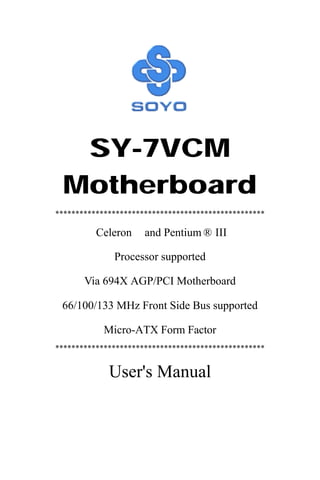 SY-7VCM
Motherboard
****************************************************
Celeron™ and Pentium ® III
Processor supported
Via 694X AGP/PCI Motherboard
66/100/133 MHz Front Side Bus supported
Micro-ATX Form Factor
****************************************************
User's Manual
 