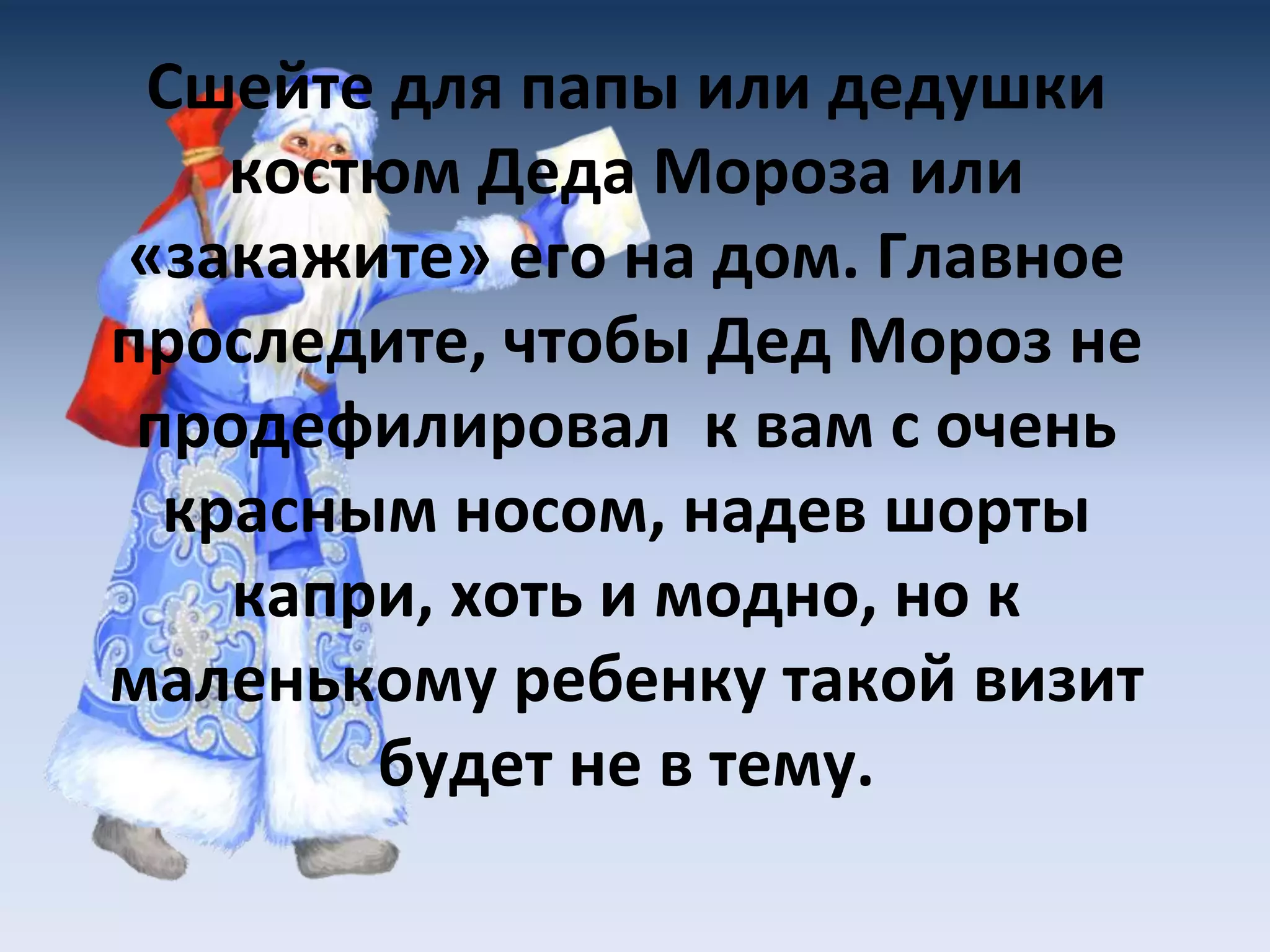 Сшейте для папы или дедушки
костюм Деда Мороза или
«закажите» его на дом. Главное
проследите, чтобы Дед Мороз не
продефилировал к вам с очень
красным носом, надев шорты
капри, хоть и модно, но к
маленькому ребенку такой визит
будет не в тему.
 