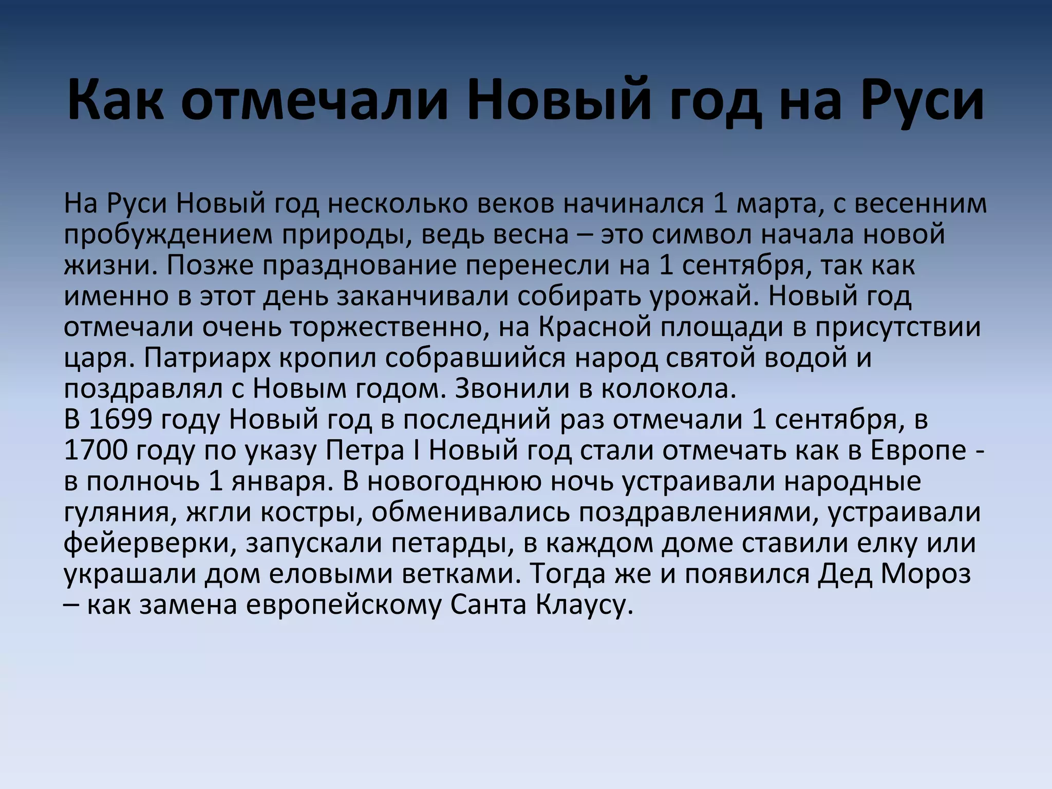 Как отмечали Новый год на Руси
На Руси Новый год несколько веков начинался 1 марта, с весенним
пробуждением природы, ведь весна – это символ начала новой
жизни. Позже празднование перенесли на 1 сентября, так как
именно в этот день заканчивали собирать урожай. Новый год
отмечали очень торжественно, на Красной площади в присутствии
царя. Патриарх кропил собравшийся народ святой водой и
поздравлял с Новым годом. Звонили в колокола.
В 1699 году Новый год в последний раз отмечали 1 сентября, в
1700 году по указу Петра I Новый год стали отмечать как в Европе -
в полночь 1 января. В новогоднюю ночь устраивали народные
гуляния, жгли костры, обменивались поздравлениями, устраивали
фейерверки, запускали петарды, в каждом доме ставили елку или
украшали дом еловыми ветками. Тогда же и появился Дед Мороз
– как замена европейскому Санта Клаусу.
 