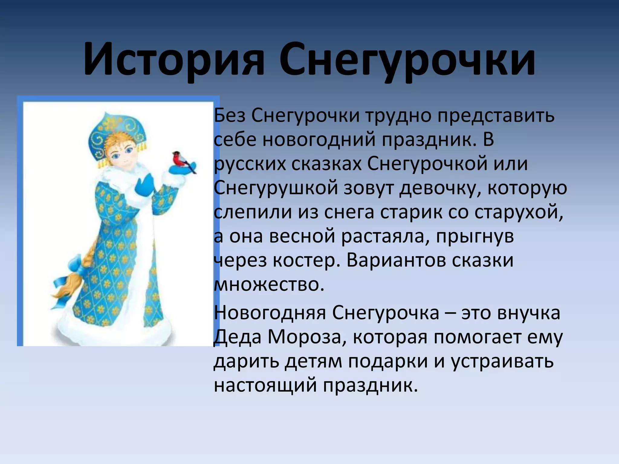История Снегурочки
Без Снегурочки трудно представить
себе новогодний праздник. В
русских сказках Снегурочкой или
Снегурушкой зовут девочку, которую
слепили из снега старик со старухой,
а она весной растаяла, прыгнув
через костер. Вариантов сказки
множество.
Новогодняя Снегурочка – это внучка
Деда Мороза, которая помогает ему
дарить детям подарки и устраивать
настоящий праздник.
 