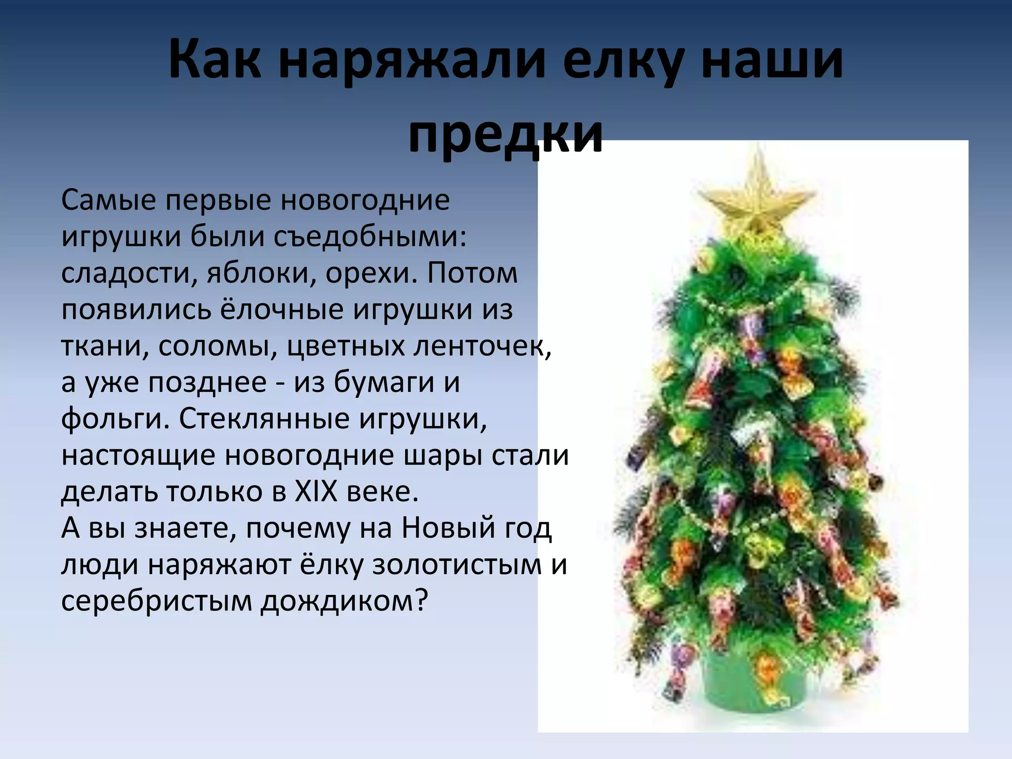 Как наряжали елку наши
предки
Самые первые новогодние
игрушки были съедобными:
сладости, яблоки, орехи. Потом
появились ёлочные игрушки из
ткани, соломы, цветных ленточек,
а уже позднее - из бумаги и
фольги. Стеклянные игрушки,
настоящие новогодние шары стали
делать только в XIX веке.
А вы знаете, почему на Новый год
люди наряжают ёлку золотистым и
серебристым дождиком?
 